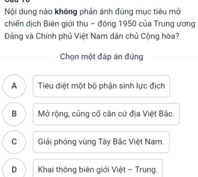 Nội dung nào không phản ánh đúng mục tiêu mở
chiến dịch Biên giới thu - đông 1950 của Trung ương
Đảng và Chính phủ Việt Nam dân chủ Cộng hòa?
Chọn một đáp án đúng
A Tiêu diệt một bộ phận sinh lực địch
B Mở rộng, củng cố căn cứ địa Việt Bắc.
C Giải phóng vùng Tây Bắc Việt Nam.
D Khai thông biên giới Việt - Trung.