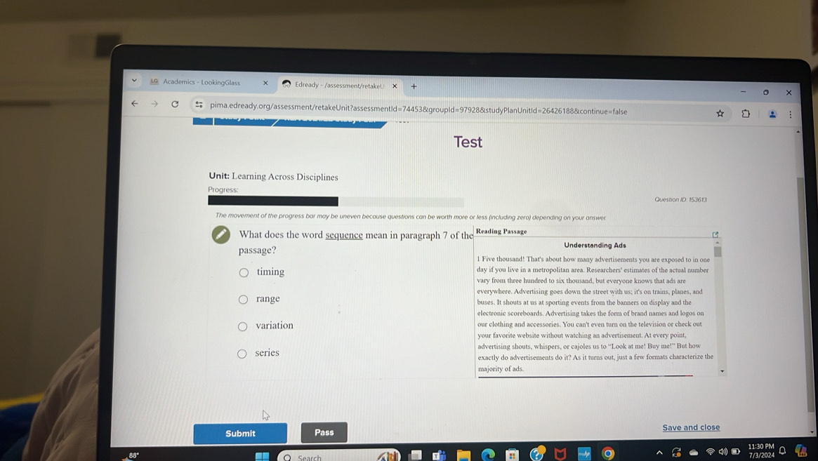 Academics - LookingGlass Edready - /assessment/retakeU
pima.edready.org/assessment/retakeUnit?assessmentId=74453&groupId=97928&studyPlanUnitId=26426188&continue=false
Test
Unit: Learning Across Disciplines
Progress:
Question ID: 153613
The movement of the progress bar may be uneven because questions can be worth more or less (including zero) depending on your answer
What does the word sequence mean in paragraph 7 of
passage?
timing
range
variation
series 
Submit Pass Save and close
4 .