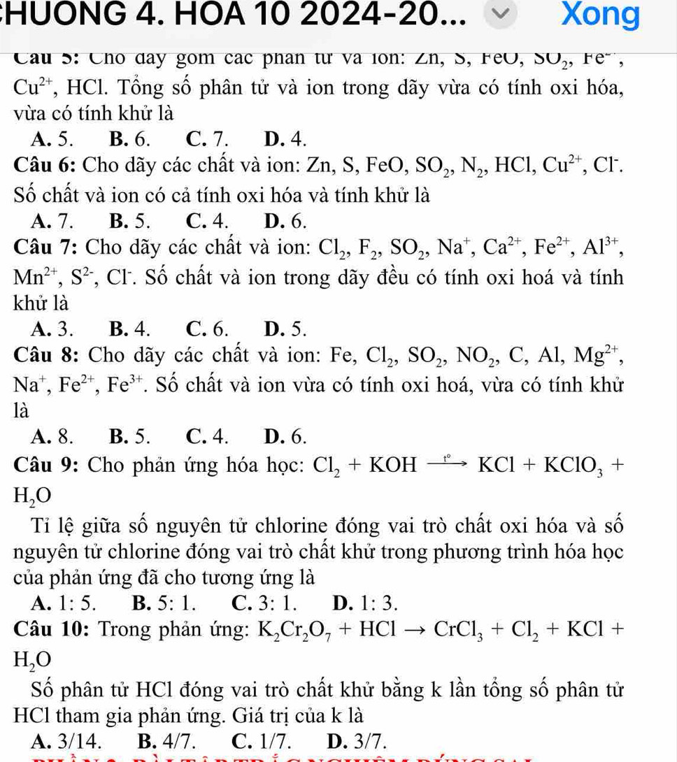 HUONG 4. HOA 10 | 2024-20 )... Xong
Cầu S: Cho day gom các phân từ và lon: Zn, S, FeO, SO_2,F e",
Cu^(2+) , HCl. Tổng số phân tử và ion trong dãy vừa có tính oxi hóa,
vừa có tính khử là
A. 5. B. 6. C. 7. D. 4.
Câu 6: Cho dãy các chất và ion: Zn, S, FeO, SO_2,N_2,HCl,Cu^(2+) , Cl.
Số chất và ion có cả tính oxi hóa và tính khử là
A. 7. B. 5. C. 4. D. 6.
Câu 7: Cho dãy các chất và ion: Cl_2,F_2,SO_2,Na^+,Ca^(2+),Fe^(2+),Al^(3+),
Mn^(2+),S^(2-) , Cl. Số chất và ion trong dãy đều có tính oxi hoá và tính
khử là
A. 3. B. 4. C. 6. D. 5.
Câu 8: Cho dãy các chất và ion: Fe, Cl_2,SO_2,NO_2,C,Al,Mg^(2+),
Na^+,Fe^(2+),Fe^(3+). Số chất và ion vừa có tính oxi hoá, vừa có tính khử
là
A. 8. B. 5. C. 4. D. 6.
Câu 9: Cho phản ứng hóa học: Cl_2+KOHxrightarrow KKCl+KClO_3+
H_2O
Tỉ lệ giữa số nguyên tử chlorine đóng vai trò chất oxi hóa và số
nguyên tử chlorine đóng vai trò chất khử trong phương trình hóa học
của phản ứng đã cho tương ứng là
A. 1:5. B. 5:1. C. 3:1. D. 1:3.
Câu 10: Trong phản ứng: K_2Cr_2O_7+HClto CrCl_3+Cl_2+KCl+
H_2O
Số phân tử HCl đóng vai trò chất khử bằng k lần tổng số phân tử
HCl tham gia phản ứng. Giá trị của k là
A. 3/14. B. 4/7. C. 1/7. D. 3/7.