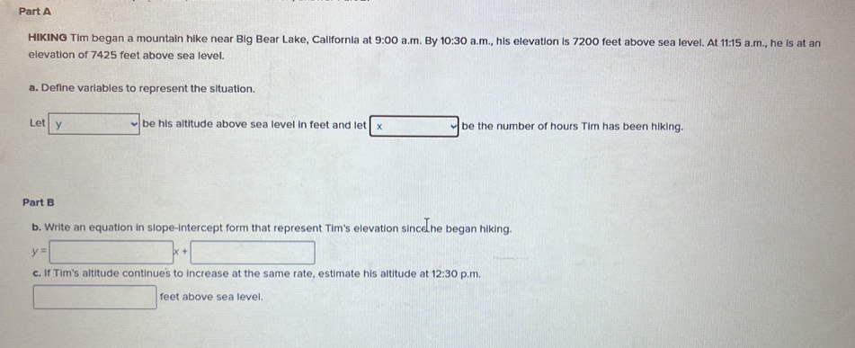 HIKING Tim began a mountain hike near Big Bear Lake, California at 9:00 a.m. By 10:30 a.m., his elevation is 7200 feet above sea level. At 11:15 a.m., he is at an 
elevation of 7425 feet above sea level 
a. Define variables to represent the situation. 
Let y 100 be his altitude above sea level in feet and let × □ be the number of hours Tim has been hiking. 
Part B 
b. Write an equation in slope-intercept form that represent Tim's elevation sinc he began hiking.
y=□ x+□
c. If Tim's altitude continues to increase at the same rate, estimate his altitude at 12:30 p.m.
□ feet above sea level.