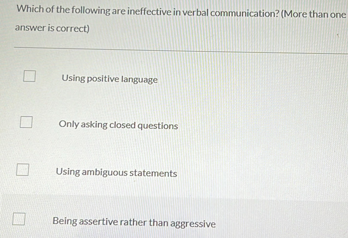 Which of the following are ineffective in verbal communication? (More than one
answer is correct)
Using positive language
Only asking closed questions
Using ambiguous statements
Being assertive rather than aggressive