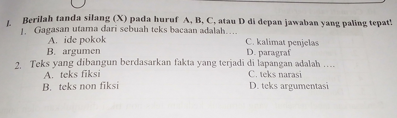 Berilah tanda silang (X) pada huruf A, B, C, atau D di depan jawaban yang paling tepat!
1. Gagasan utama dari sebuah teks bacaan adalah…
A. ide pokok C. kalimat penjelas
B. argumen D. paragraf
2. Teks yang dibangun berdasarkan fakta yang terjadi di lapangan adalah …
A. teks fiksi C. teks narasi
B. teks non fiksi D. teks argumentasi