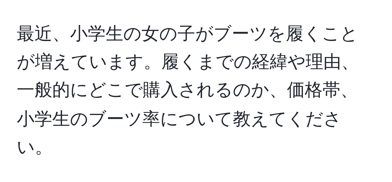 最近、小学生の女の子がブーツを履くことが増えています。履くまでの経緯や理由、一般的にどこで購入されるのか、価格帯、小学生のブーツ率について教えてください。