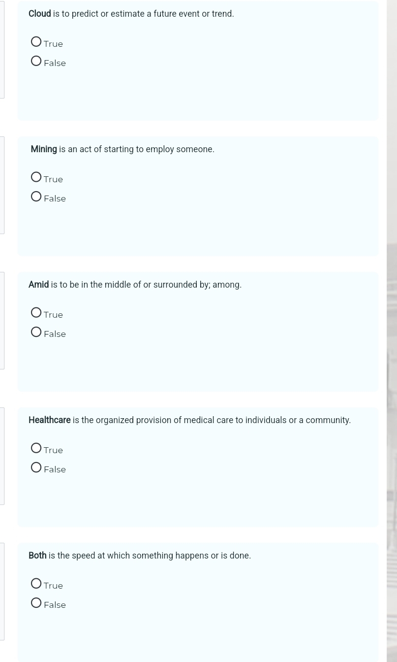 Cloud is to predict or estimate a future event or trend.
True
False
Mining is an act of starting to employ someone.
True
False
Amid is to be in the middle of or surrounded by; among.
True
False
Healthcare is the organized provision of medical care to individuals or a community.
True
False
Both is the speed at which something happens or is done.
True
False