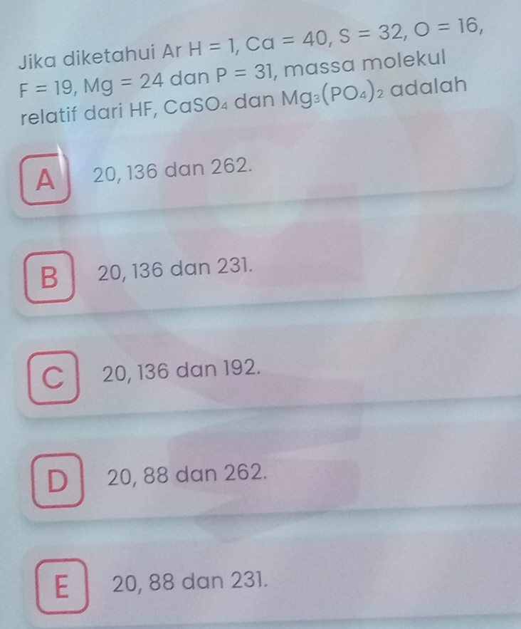 Jika diketahui Ar H=1, Ca=40, S=32, O=16,
F=19, Mg=24 dan P=31 , mɑssa molekul
relatif dari HF, CaS O_4 dan Mg_3(PO_4)_2 adalah
A 20, 136 dan 262.
B 20, 136 dan 231.
C 20, 136 dan 192.
D 20, 88 dan 262.
E 20, 88 dan 231.