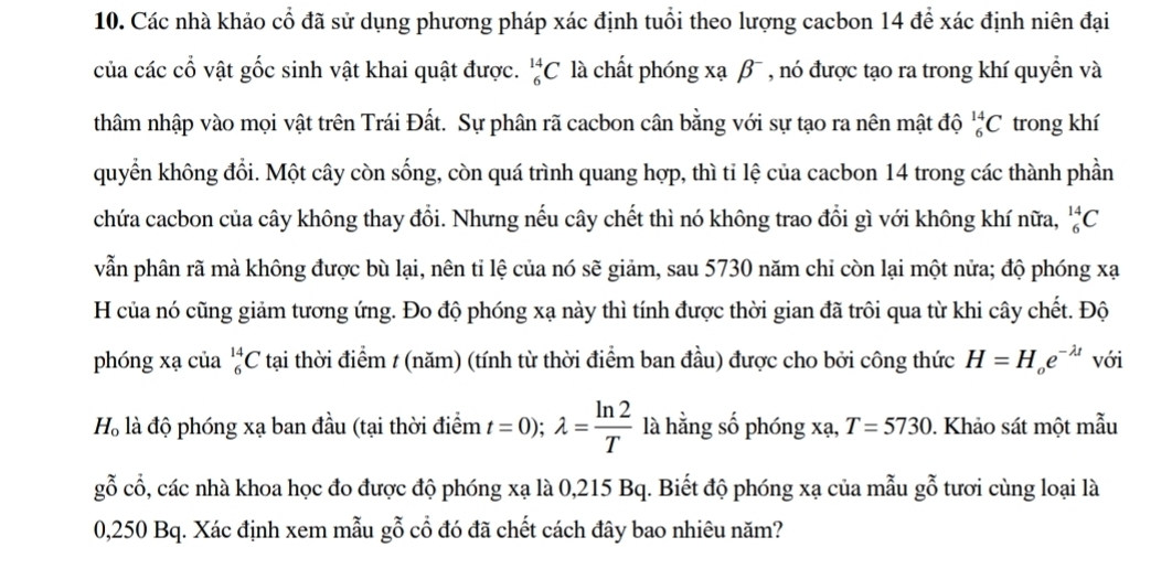 Các nhà khảo cổ đã sử dụng phương pháp xác định tuổi theo lượng cacbon 14 để xác định niên đại
của các cổ vật gốc sinh vật khai quật được. _6^((14)C là chất phóng xạ β¯ , nó được tạo ra trong khí quyền và
thâm nhập vào mọi vật trên Trái Đất. Sự phân rã cacbon cân bằng với sự tạo ra nên mật độ _6^(14)C trong khí
quyển không đổi. Một cây còn sống, còn quá trình quang hợp, thì ti lệ của cacbon 14 trong các thành phần
chứa cacbon của cây không thay đổi. Nhưng nếu cây chết thì nó không trao đổi gì với không khí nữa, _6^(14)C
vẫn phân rã mà không được bù lại, nên ti lệ của nó sẽ giảm, sau 5730 năm chi còn lại một nửa; độ phóng xạ
H của nó cũng giảm tương ứng. Đo độ phóng xạ này thì tính được thời gian đã trôi qua từ khi cây chết. Độ
phóng xạ của _6^(14)C tại thời điểm 1 (năm) (tính từ thời điểm ban đầu) được cho bởi công thức H=H_o)e^(-lambda t) với
H_0 là độ phóng xạ ban đầu (tại thời điểm t=0);lambda = ln 2/T  là hằng số phóng xạ, T=5730. Khảo sát một mẫu
gỗ cổ, các nhà khoa học đo được độ phóng xạ là 0,215 Bq. Biết độ phóng xạ của mẫu gỗ tươi cùng loại là
0,250 Bq. Xác định xem mẫu gỗ cổ đó đã chết cách đây bao nhiêu năm?