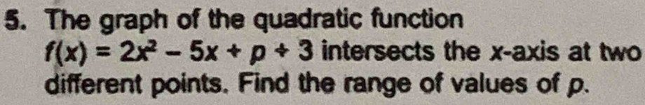 The graph of the quadratic function
f(x)=2x^2-5x+p+3 intersects the x-axis at two 
different points. Find the range of values of p.