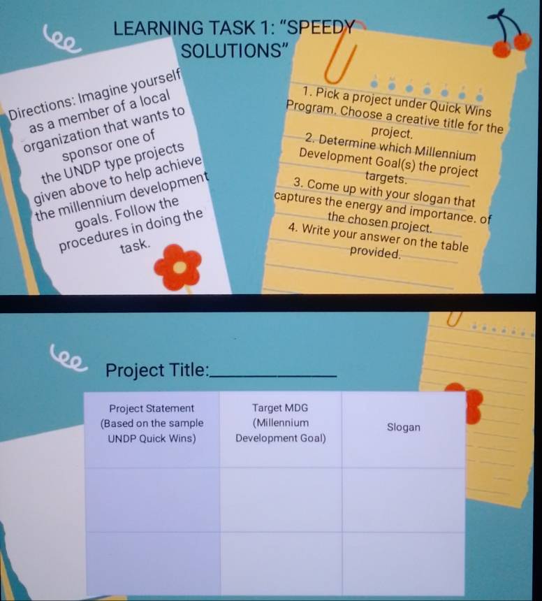 LEARNING TASK 1: “SPEEDY 
o 
SOLUTIONS" 
Directions: Imagine yourself 
as a member of a local 
1. Pick a project under Quick Wins 
organization that wants to 
Program, Choose a creative title for the 
sponsor one of 
project. 
2. Determine which Millennium 
the UNDP type projects 
given above to help achieve 
Development Goal(s) the project 
the millennium development 
targets. 
3. Come up with your slogan that 
goals. Follow the 
captures the energy and importance. of 
procedures in doing the 
the chosen project. 
4. Write your answer on the table 
task. 
provided. 
Project Title:_