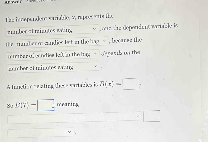 nswer Attempt 1 
The independent variable, x, represents the 
number of minutes eating , and the dependent variable is 
the number of candies left in the bag , because the 
number of candies left in the bag depends on the 
number of minutes eating 
A function relating these variables is B(x)=□. 
So B(7)=□. meaning