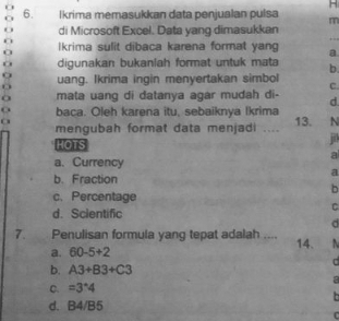 Ikrima memasukkan data penjualan pulsa m
_
di Microsoft Excel. Data yang dimasukkan
Ikrima sulit dibaca karena format yan a
digunakan bukanlah format untuk mata b
uang. Ikrima ingin menyertakan simbol C.
a mata uang di datanya agar mudah di- d.
baca. Oleh karena itu, sebaiknya Ikrima
a mengubah format data menjadi .... 13. N
HOTS
j
a
a. Currency
a
b. Fraction
b
c. Percentage
C
d. Scientific
d
7. Penulisan formula yang tepat adalah .... 14. 
a. 60-5+2
C
b. A3+B3+C3
a
C. =3^*4

d. B4/B5
C