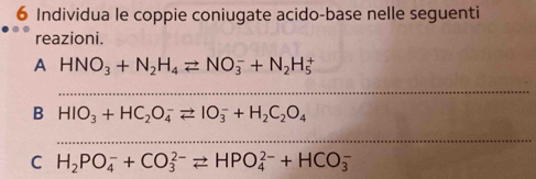 Individua le coppie coniugate acido-base nelle seguenti 
reazioni. 
A HNO_3+N_2H_4leftharpoons NO_3^(-+N_2)H_5^(+
_ 
B HIO_3)+HC_2O_4^(-leftharpoons IO_3^-+H_2)C_2O_4
_ 
C H_2PO_4^-+CO_3^(2-)leftharpoons HPO_4^(2-)+HCO_3^-