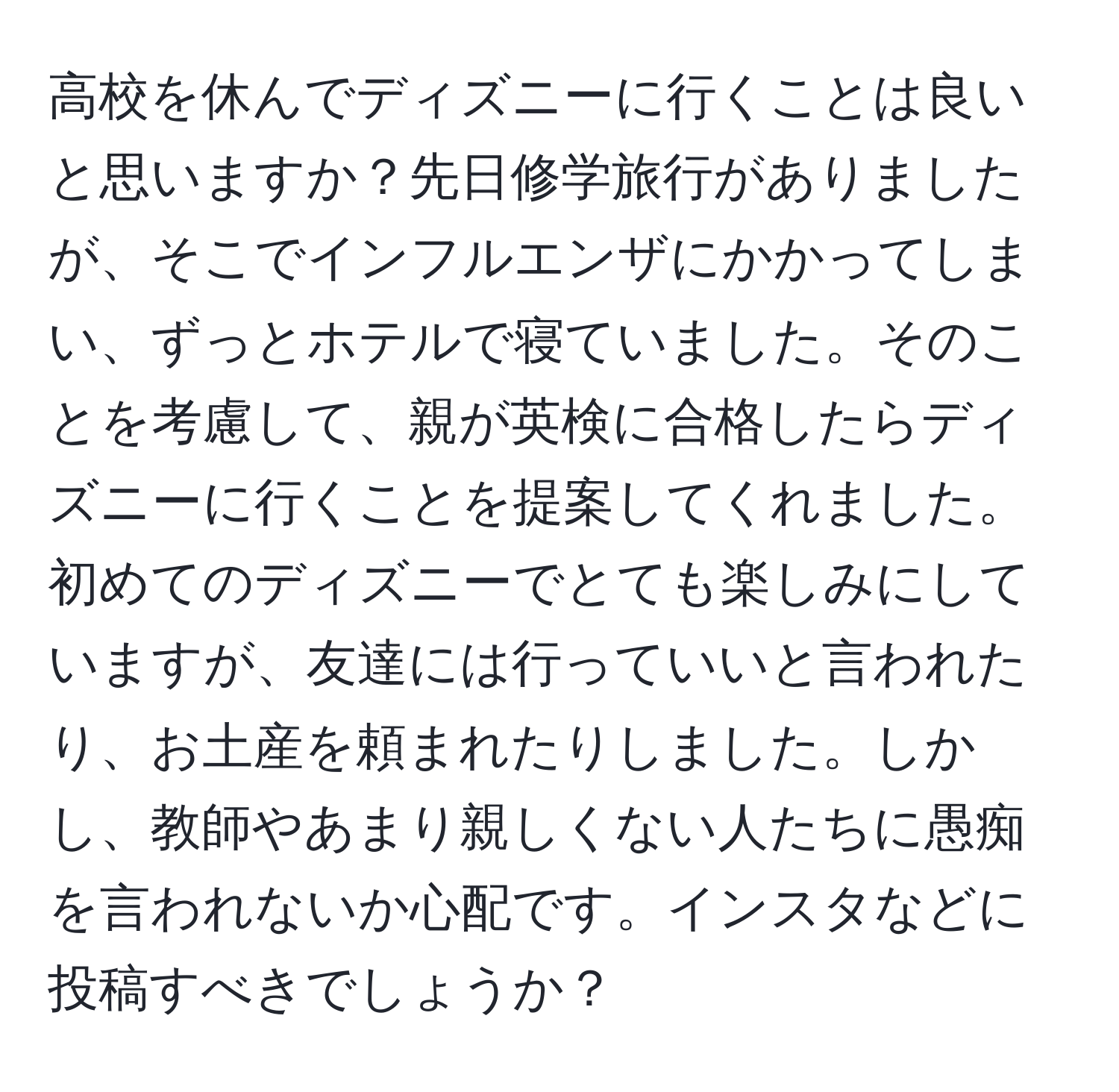 高校を休んでディズニーに行くことは良いと思いますか？先日修学旅行がありましたが、そこでインフルエンザにかかってしまい、ずっとホテルで寝ていました。そのことを考慮して、親が英検に合格したらディズニーに行くことを提案してくれました。初めてのディズニーでとても楽しみにしていますが、友達には行っていいと言われたり、お土産を頼まれたりしました。しかし、教師やあまり親しくない人たちに愚痴を言われないか心配です。インスタなどに投稿すべきでしょうか？