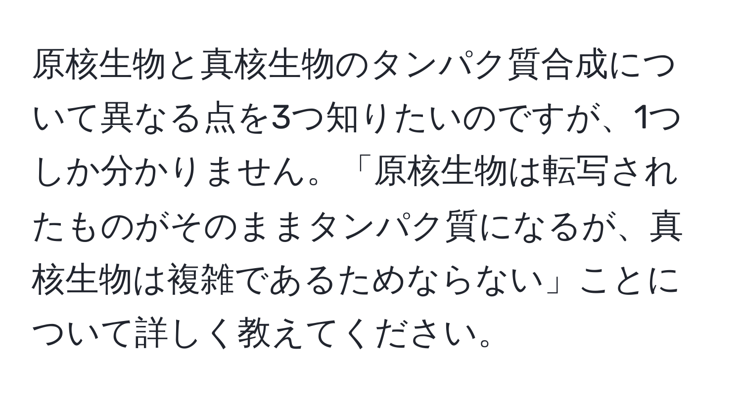 原核生物と真核生物のタンパク質合成について異なる点を3つ知りたいのですが、1つしか分かりません。「原核生物は転写されたものがそのままタンパク質になるが、真核生物は複雑であるためならない」ことについて詳しく教えてください。