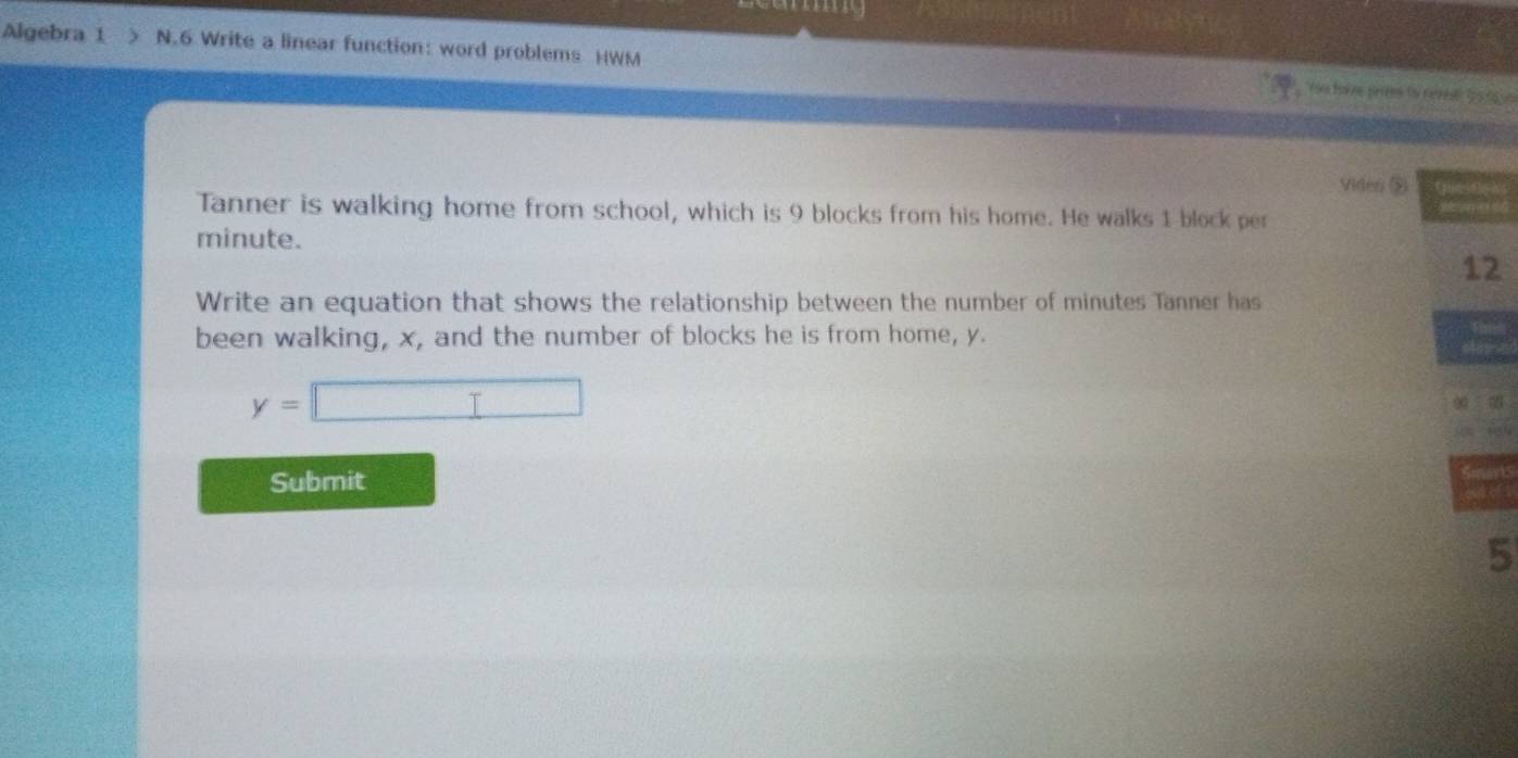 anny 
Algebra 1 > N.6 Write a linear function: word problems )WM re torve prites to cerie: 15to vn 
Vides $ 
Tanner is walking home from school, which is 9 blocks from his home. He walks 1 block per
minute. 
2 
Write an equation that shows the relationship between the number of minutes Tanner has 
been walking, x, and the number of blocks he is from home, y.
y=□
Submit 
5