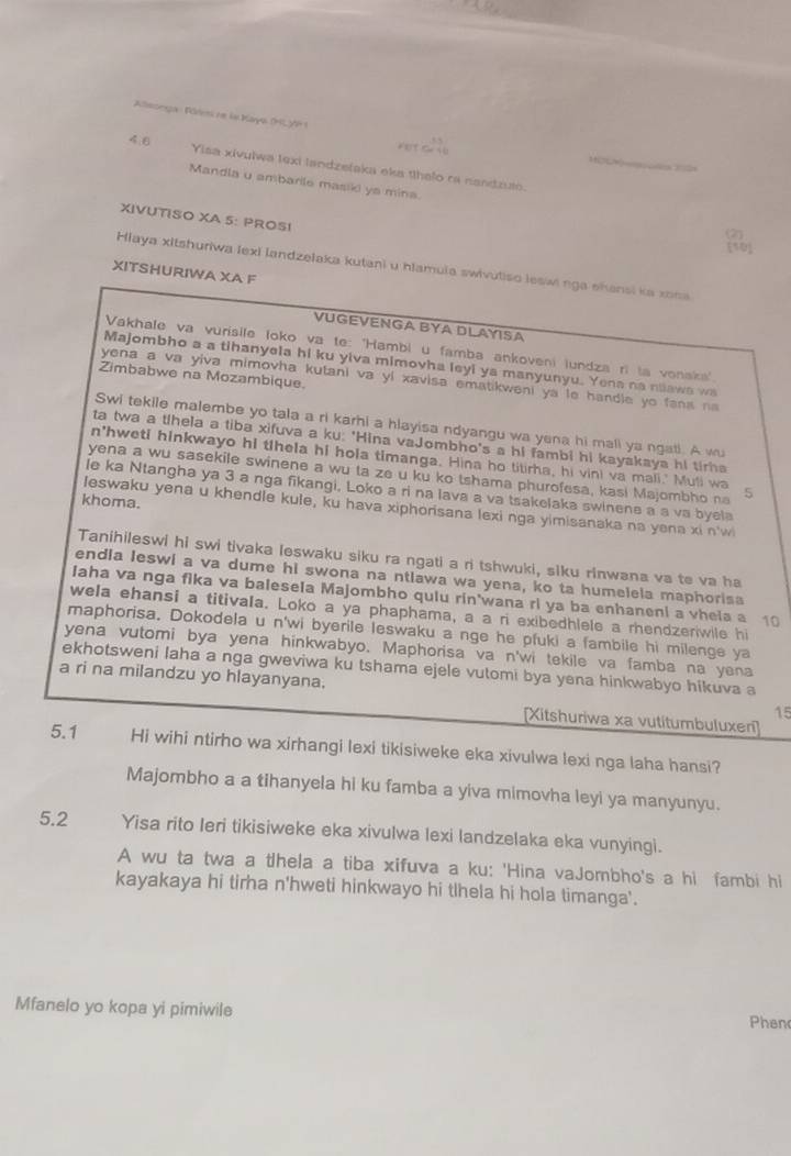 Alleongan Föres ne laKaya (HL )H 1
     
4.0 Yisa xivulwa lexi landzelaka eka thelo ra nandzuto.
Mandla u ambarile masiid ya mina. a
XIVUTISO XA 5: PROSI
[50]
Hlaya xitshuriwa lexi landzelaka kutani u hlamula swivutiso leswi nga ehansi ka xona
XITSHURIWA XA F
VUGEVENGA BYA DLAYSA
Vakhale va vurisile loko va te: "Hambi u famba ankoveni lundza ri ia vonska"
Majombho a a tihanyela hi ku yiva mimovha leyi ya manyunyu. Yena na nawa wa
Zimbabwe na Mozambique.
yena a va yiva mimovha kutani va yi xavisa ematikweni ya le handle yo fana na 
Swi tekile malembe yo tala a ri karhi a hlayisa ndyangu wa yena hi mali ya ngati. A wu
ta twa a thela a tiba xifuva a ku: 'Hina vaJombho's a hi fambi hi kayakaya hi tira
n'hwet! hinkwayo hi tlhela hi hola timanga. Hina ho titirha, hi vini va mali.' Muli wa
yena a wu sasekile swinene a wu ta ze u ku ko tshama phurofesa, kasi Majombho na 5
le ka Ntangha ya 3 a nga fikangi, Loko a ri na lava a va tsakelaka swinene a a va byela
khoma.
leswaku yena u khendle kule, ku hava xiphorisana lexi nga yimisanaka na yena xi n'w
Tanihileswi hi swi tivaka leswaku siku ra ngati a ri tshwuki, siku rinwana va te va ha
endla leswi a va dume hi swona na ntlawa wa yena, ko ta humelela maphorisa
Iaha va nga fika va balesela Majombho quiu rin'wana ri ya ba enhaneni a vheia a 10
wela ehansi a titivala. Loko a ya phaphama, a a ri exibedhlele a rhendzeriwile hi
maphorisa. Dokodela u n'wi byerile leswaku a nge he pfuki a fambile hi milenge ya
yena vutomi bya yena hinkwabyo. Maphorisa va n'wi tekile va famba na yena
ekhotsweni laha a nga gweviwa ku tshama ejele vutomi bya yena hinkwabyo hikuva a
a ri na milandzu yo hlayanyana. 15
[Xitshuriwa xa vutitumbuluxer]
5.1 Hi wihi ntirho wa xirhangi lexi tikisiweke eka xivulwa lexi nga laha hansi?
Majombho a a tihanyela hi ku famba a yiva mimovha leyi ya manyunyu.
5.2 Yisa rito Ieri tikisiweke eka xivulwa lexi landzelaka eka vunyingi.
A wu ta twa a thela a tiba xifuva a ku: 'Hina vaJombho's a hi fambi hi
kayakaya hi tirha n'hweti hinkwayo hi tlhela hi hola timanga'.
Mfanelo yo kopa yi pimiwile Phen