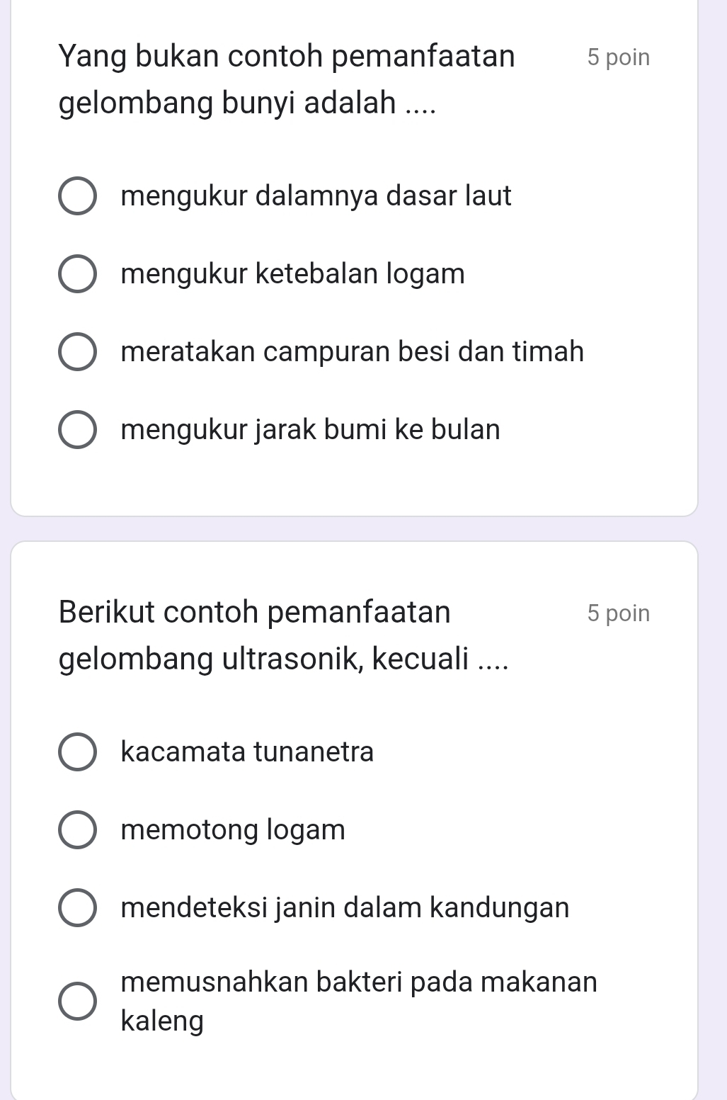 Yang bukan contoh pemanfaatan 5 poin
gelombang bunyi adalah ....
mengukur dalamnya dasar laut
mengukur ketebalan logam
meratakan campuran besi dan timah
mengukur jarak bumi ke bulan
Berikut contoh pemanfaatan 5 poin
gelombang ultrasonik, kecuali ....
kacamata tunanetra
memotong logam
mendeteksi janin dalam kandungan
memusnahkan bakteri pada makanan
kaleng