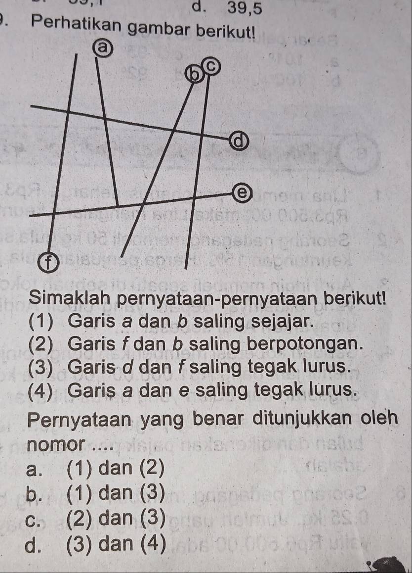 39, 5. Perhatikan gambar berikut!
Simaklah pernyataan-pernyataan berikut!
(1) Garis a dan b saling sejajar.
(2) Garis f dan b saling berpotongan.
(3) Garis d dan f saling tegak lurus.
(4) Garis a dan e saling tegak lurus.
Pernyataan yang benar ditunjukkan oleh
nomor ....
a. (1) dan (2)
b. (1) dan (3)
c. (2) dan (3)
d. (3) dan (4)