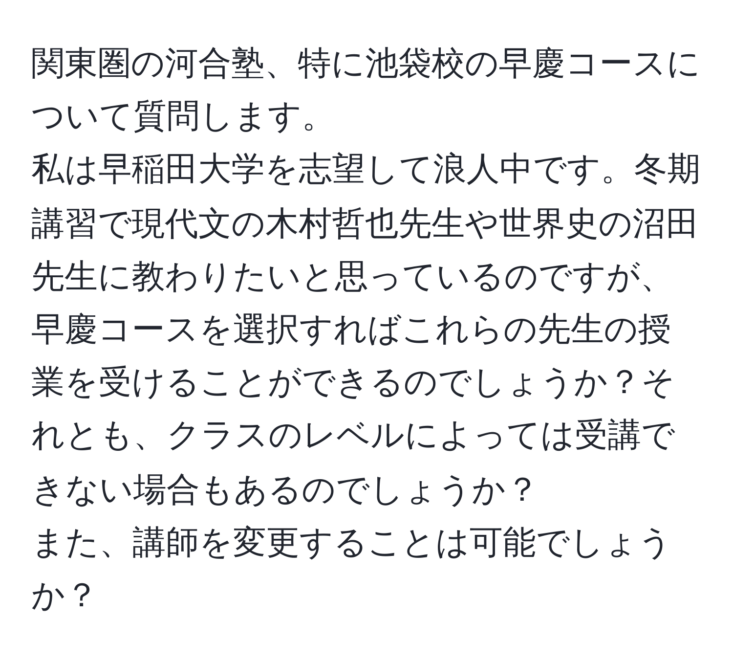 関東圏の河合塾、特に池袋校の早慶コースについて質問します。  
私は早稲田大学を志望して浪人中です。冬期講習で現代文の木村哲也先生や世界史の沼田先生に教わりたいと思っているのですが、早慶コースを選択すればこれらの先生の授業を受けることができるのでしょうか？それとも、クラスのレベルによっては受講できない場合もあるのでしょうか？  
また、講師を変更することは可能でしょうか？