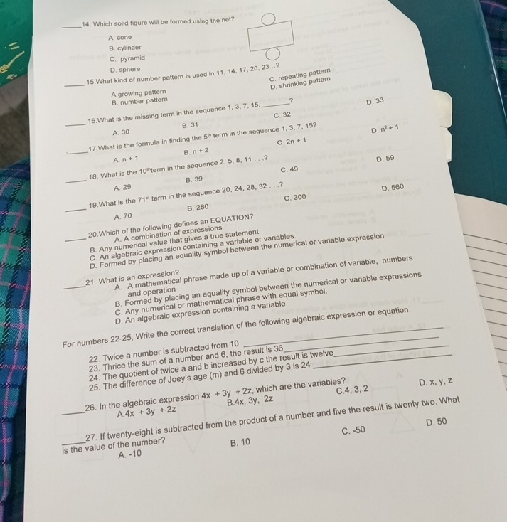 Which solid figure will be formed using the net?
A. cone
B. cylinder
C. pyramid
D. sphere
_
15.What kind of number pattern is used in 11, 14, 17, 20, 23...?
C. repeating pattern
D. shrinking pattern
A.growing pattern
B. number pattern
16.What is the missing term in the sequence 1, 3, 7, 15, _? D. 33
C. 32
_
A. 30 B. 31
D.
_
17.What is the formula in finding the 5^(th) term in the sequence 1, 3, 7, 15? n^2+1
C. 2n+1
A. n+1 B. n+2
C. 49 D. 59
_
18. What is the 10^(th) term in the sequence 2, 5, 8, 11 . . .?
A. 29 B. 39
C. 300 D. 560
_
19.What is the 71^(st) term in the sequence 20, 24, 28, 32 . . .?
A. 70 B. 280
20.Which of the following defines an EQUATION?
A. A combination of expressions
B. Any numerical value that gives a true statement
C. An algebraic expression containing a variable or variables.
_D. Formed by placing an equality symbol between the numerical or variable expression
_
A. A mathematical phrase made up of a variable or combination of variable, numbers
21 What is an expression?
B. Formed by placing an equality symbol between the numerical or variable expressions
and operation
C. Any numerical or mathematical phrase with equal symbol.
D. An algebraic expression containing a variable
For numbers 22-25, Write the correct translation of the following algebraic expression or equation.
22. Twice a number is subtracted from 10_
23. Thrice the sum of a number and 6, the result is 36
24. The quotient of twice a and b increased by c the result is twelve
25. The difference of Joey's age (m) and 6 divided by 3 is 24
, which are the variables? D. x, y, z
C.4, 3, 2
26. In the algebraic expression 4x+3y+2z B.4x, 3y, 2z
A. 4x+3y+2z
_27. If twenty-eight is subtracted from the product of a number and five the result is twenty two. What
C. -50 D. 50
_is the value of the number? B. 10
A. -10