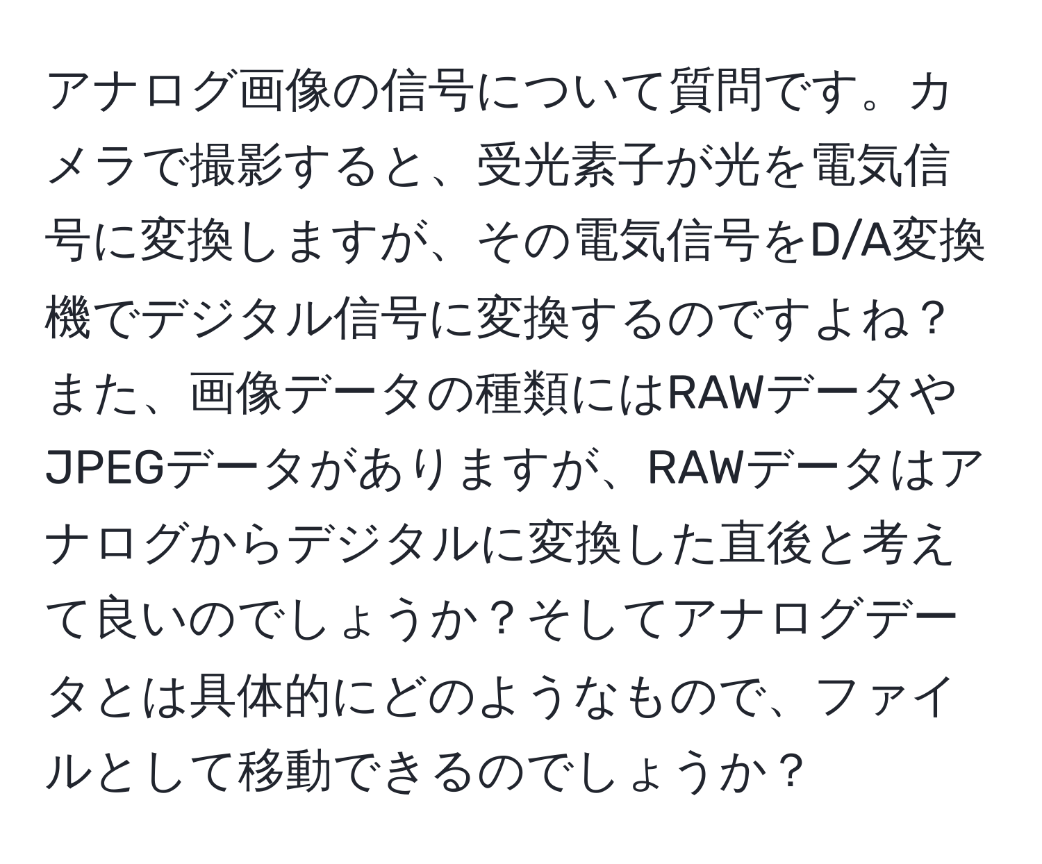 アナログ画像の信号について質問です。カメラで撮影すると、受光素子が光を電気信号に変換しますが、その電気信号をD/A変換機でデジタル信号に変換するのですよね？また、画像データの種類にはRAWデータやJPEGデータがありますが、RAWデータはアナログからデジタルに変換した直後と考えて良いのでしょうか？そしてアナログデータとは具体的にどのようなもので、ファイルとして移動できるのでしょうか？