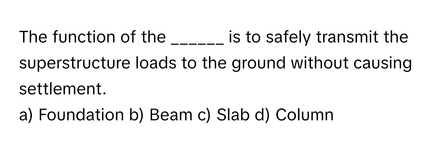 The function of the ______ is to safely transmit the superstructure loads to the ground without causing settlement.

a) Foundation b) Beam c) Slab d) Column