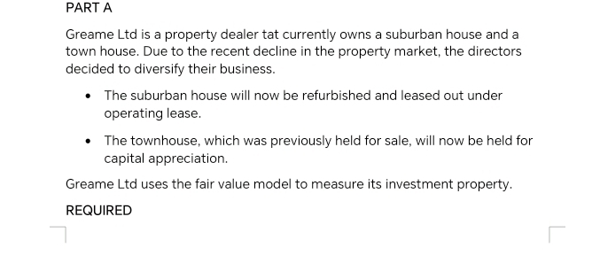 Greame Ltd is a property dealer tat currently owns a suburban house and a 
town house. Due to the recent decline in the property market, the directors 
decided to diversify their business. 
The suburban house will now be refurbished and leased out under 
operating lease. 
The townhouse, which was previously held for sale, will now be held for 
capital appreciation. 
Greame Ltd uses the fair value model to measure its investment property. 
REQUIRED