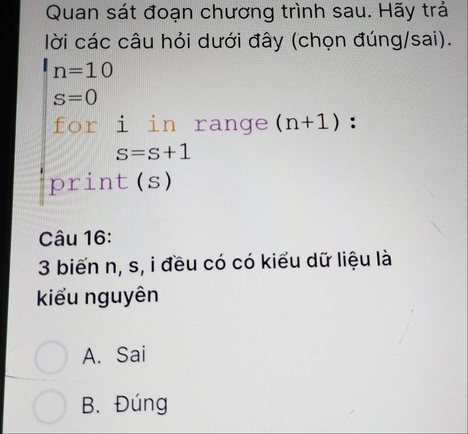 Quan sát đoạn chương trình sau. Hãy trả
lời các câu hỏi dưới đây (chọn đúng/sai).
n=10
S=0
for i in range (n+1) :
s=s+1
print(s)
Câu 16:
3 biến n, s, i đều có có kiểu dữ liệu là
kiểu nguyên
A. Sai
B. Đúng