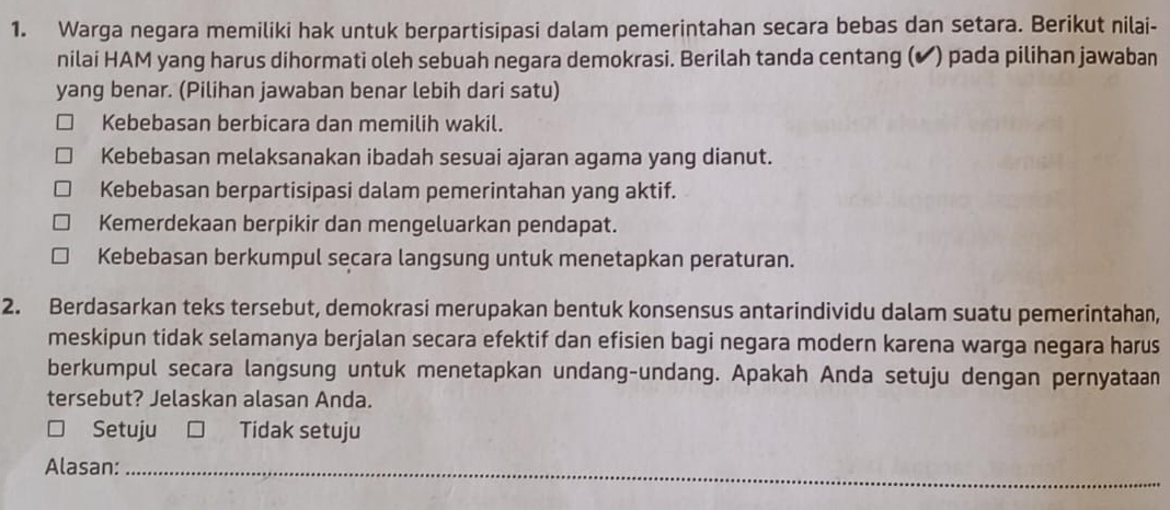 Warga negara memiliki hak untuk berpartisipasi dalam pemerintahan secara bebas dan setara. Berikut nilai-
nilai HAM yang harus dihormati oleh sebuah negara demokrasi. Berilah tanda centang (✔) pada pilihan jawaban
yang benar. (Pilihan jawaban benar lebih dari satu)
Kebebasan berbicara dan memilih wakil.
Kebebasan melaksanakan ibadah sesuai ajaran agama yang dianut.
Kebebasan berpartisipasi dalam pemerintahan yang aktif.
Kemerdekaan berpikir dan mengeluarkan pendapat.
Kebebasan berkumpul secara langsung untuk menetapkan peraturan.
2. Berdasarkan teks tersebut, demokrasi merupakan bentuk konsensus antarindividu dalam suatu pemerintahan,
meskipun tidak selamanya berjalan secara efektif dan efisien bagi negara modern karena warga negara harus
berkumpul secara langsung untuk menetapkan undang-undang. Apakah Anda setuju dengan pernyataan
tersebut? Jelaskan alasan Anda.
Setuju Tidak setuju
_
__
Alasan:_