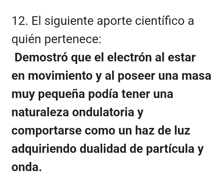 El siguiente aporte científico a 
quién pertenece: 
Demostró que el electrón al estar 
en movimiento y al poseer una masa 
muy pequeña podía tener una 
naturaleza ondulatoria y 
comportarse como un haz de luz 
adquiriendo dualidad de partícula y 
onda.