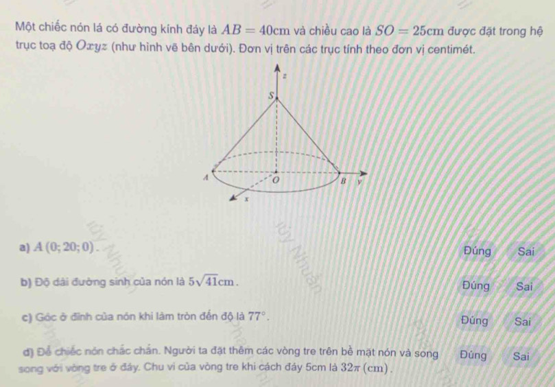 Một chiếc nón lá có đường kính đáy là AB=40cm và chiều cao là SO=25cm được đặt trong hệ 
trục toạ độ Oxyz (như hình vẽ bên dưới). Đơn vị trên các trục tính theo đơn vị centimét. 
a) A(0;20;0) Sai 
Đúng 
b) Độ dài đường sinh của nón là 5sqrt(41)cm. Đúng Sai 
c) Góc ở đình của nón khi làm tròn đến độ là 77°. Đúng Sai 
đ) Để chiếc nón chác chắn. Người ta đặt thêm các vòng tre trên bề mặt nón và song Đúng Sai 
song với vòng tre ở đáy. Chu vi của vòng tre khi cách đáy 5cm là 32π (cm).