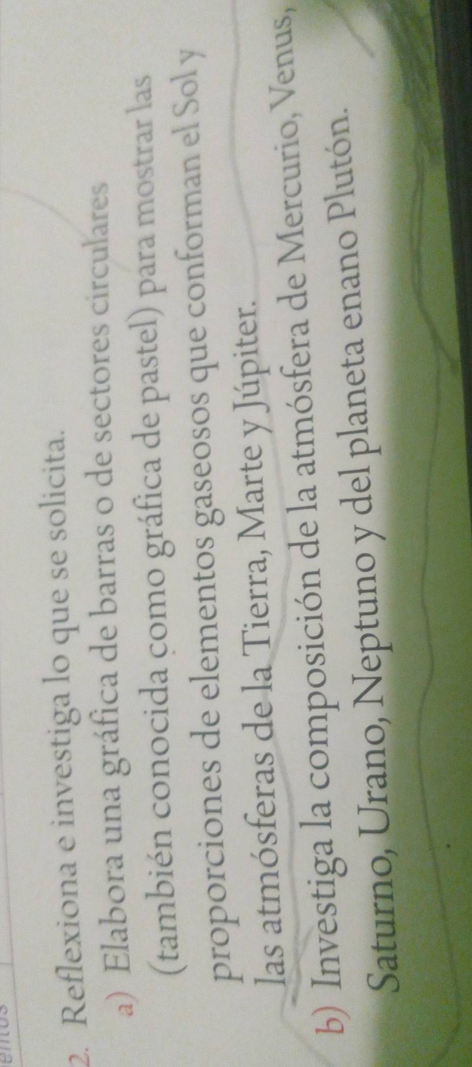 en 
2. Reflexiona e investiga lo que se solicita. 
a) Elabora una gráfica de barras o de sectores circulares 
(también conocida como gráfica de pastel) para mostrar las 
proporciones de elementos gaseosos que conforman el Sol y 
las atmósferas de la Tierra, Marte y Júpiter. 
b) Investiga la composición de la atmósfera de Mercurio, Venus, 
Saturno, Urano, Neptuno y del planeta enano Plutón.