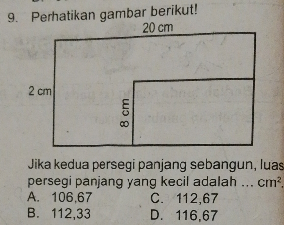 Perhatikan gambar berikut!
Jika kedua persegi panjang sebangun, luas
persegi panjang yang kecil adalah .. cm^2.
A. 106,67 C. 112,67
B. 112,33 D. 116,67