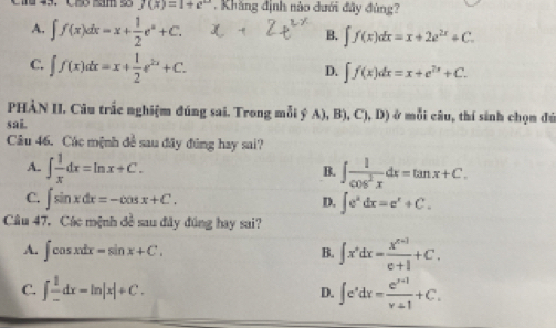 f(x)=1+e^(2x). Khăng định nào dưới đây đùng?
A. ∈t f(x)dx=x+ 1/2 e^x+C.
B. ∈t f(x)dx=x+2e^(2x)+C.
C. ∈t f(x)dx=x+ 1/2 e^(2x)+C.
D. ∈t f(x)dx=x+e^(2x)+C. 
PHÀN II. Câu trắc nghiệm đúng sai. Trong mỗi ý A), B), C I.D ) ở mỗi câu, thí sinh chọn để
sai.
Câu 46. Các mệnh đề sau đây đúng hay sai?
A. ∈t  1/x dx=ln x+C. ∈t  1/cos^2x dx=tan x+C. 
B.
C. ∈t sin xdx=-cos x+C.
D. ∈t e^xdx=e^x+C. 
Câu 47. Các mệnh đề sau đây đúng hay sai?
A. ∈t cos xdx=sin x+C.
B. ∈t x^*dx= (x^(n+1))/e+1 +C.
C. ∈t  1/- dx=ln |x|+C. ∈t e^xdx= (e^(x+1))/v+1 +C. 
D.