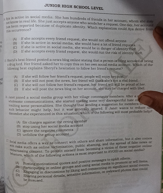 JUNIOR HIGH SCHOOL LEVEL
Aya is active in social media. She has hundreds of friends in her account, whom she may
eet know in real life. She just accepts anyone who sends her a request. One day, her account
has been reported because of duplicate identity. Which explanation could Aya derive from
this occurrence?
(A) If she accepts every friend request, she would not offend anyone.
0 (B) If she is active in social media, she would have a lot of friend requests.
n (C) If she is active in social media, she would be in danger of identity theft.
(D) If she accepts every friend request, she would run the risk of identity theft.
5. Sheryl's best friend posted a news blog online stating that a person is being accused of being
a drug lord. Her friend asked her to copy this on her own social media account. Which of the
following best explains Sheryl's hesitation to follow her friend's request?
d (A) If she will follow her friend’s request, people will enjoy her post.
le (B) If she will not post the news, her friend will think she's not a real friend.
(C) If she will not follow her friend's request, her friend will still be proud of her.
(D) If she will post the news blog on her account, she may be charged with libel.
16. Janet joined a social media group with her village community members. After a
wholesome communications, she started reading some very disrespectful hate co
nsulting some personalities. She thought that sending a suggestion for members to
such behavior might help, but it was generally ignored. If Janet wants to reduce the
discomfort she experienced in this situation, which of the following will most probable help?
(A) file charges against the erring member
(B) stop using her social media account
(C) ignore the negative comments
(D) unfollow the group account
17. Social media offers a way to connect with others and share information, but it also comes
Wh risks such as online victimization, public shaming, and the spread of fake news or
tmbarrassing content. To protect oneself from becoming a victim of these negative online
ehaviors, which of the following actions is most important to AVOID on social media?
(A) Posting motivational quotes and positive messages to uplift others.
2  Participating in online groups and using social media to promote or sell items.
(C) Engaging in discussions by liking and commenting on significant social events.
In (D) Sharing personal details, sensitive information, or awkward photos that could
a be misused.
ed
ed