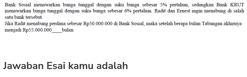 Bank Sosial menawarkan bunga tunggal dengan suku bunga sebesar 5% pertahun, sedangkan Bank KRUT 
menawarkan bunga tunggal dengan suku bunga sebesar 6% pertahun. Radit dan Ernest ingin menabung di salah 
satu bank tersebut. 
Jika Radit menabung perdana sebesar Rp50.000.000 di Bank Sosial, maka setelah berapa bulan Tabungan akhirnya 
menjadi Rp55.000.000 _ bulan 
Jawaban Esai kamu adalah