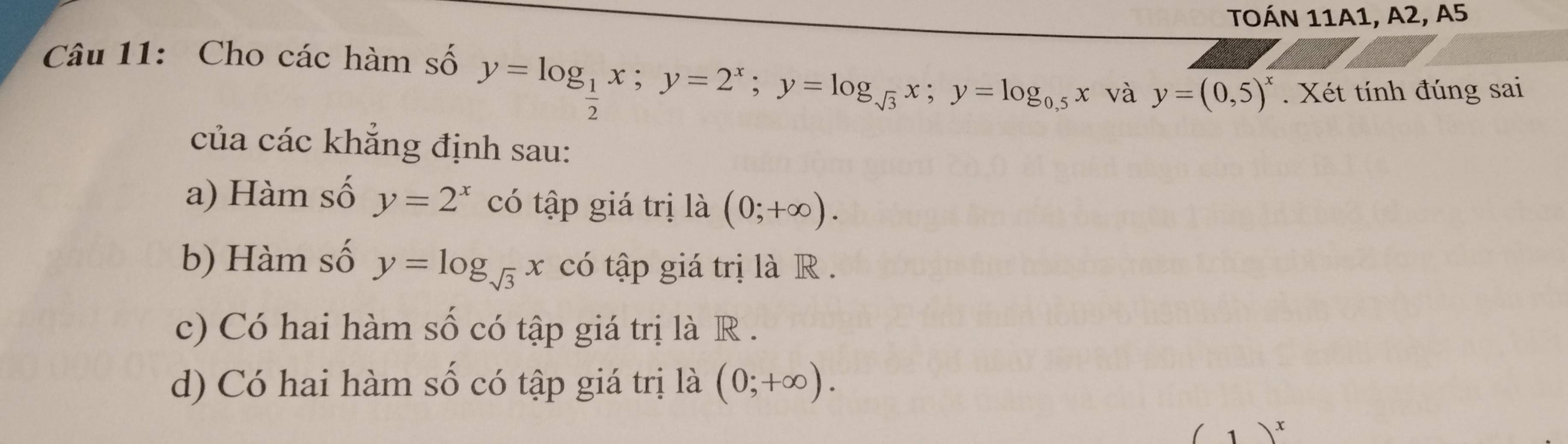 TOÁN 11A1, A2, A5
Câu 11: Cho các hàm số
y=log _ 1/2 x; y=2^x; y=log _sqrt(3)x; y=log _0.5x và y=(0,5)^x. Xét tính đúng sai 
của các khẳng định sau: 
a) Hàm số y=2^x có tập giá trị là (0;+∈fty ). 
b) Hàm số y=log _sqrt(3)x có tập giá trị là R . 
c) Có hai hàm số có tập giá trị là R . 
d) Có hai hàm số có tập giá trị là (0;+∈fty ).
(1)^x