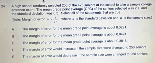 A high school randomly selected 200 of the 426 seniors at the school to take a sample college
entrance exam. The mean grade point average (GPA) of the seniors selected was 2.7, and
the standard deviation was 0.3. Select all of the statements that are true.
(Note: Margin of error approx 2 s/sqrt(n)  , where s is the standard deviation and π is the sample size.)
A The margin of error for the mean grade point average is about 0.0291.
B The margin of error for the mean grade point average is about 0.0424.
C The margin of error for the mean grade point average is about 0.3818.
D The margin of error would increase if the sample size were changed to 250 seniors.
E The margin of error would decrease if the sample size were changed to 250 seniors.