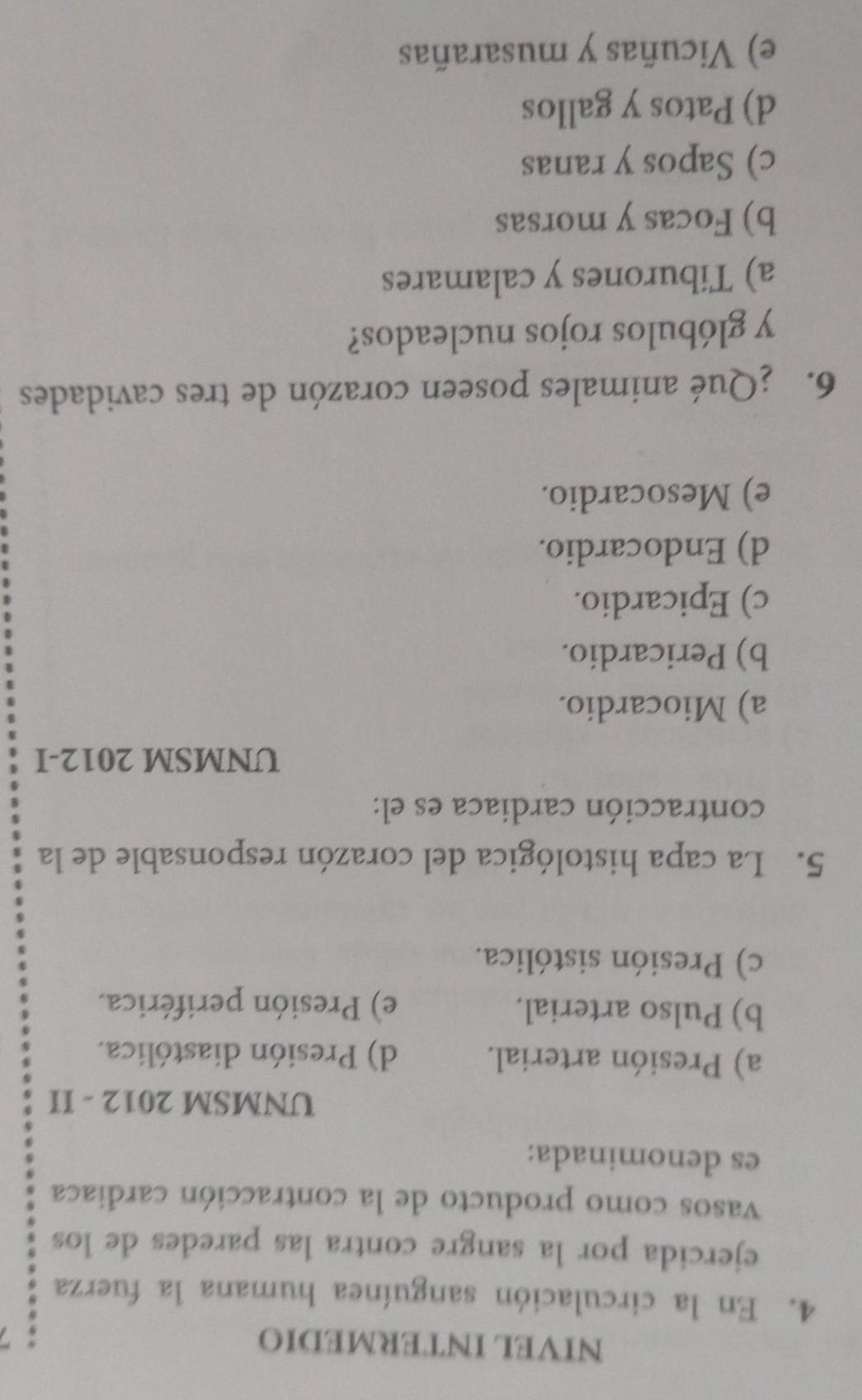 NIVEL INTERMEDIO
4. En la circulación sanguínea humana la fuerza
ejercida por la sangre contra las paredes de los
vasos como producto de la contracción cardiaca
es denominada:
UNMSM 2012 - II
a) Presión arterial. d) Presión diastólica.
b) Pulso arterial. e) Presión periférica.
c) Presión sistólica.
5. La capa histológica del corazón responsable de la
contracción cardiaca es el:
UNMSM 2012-I
a) Miocardio.
b) Pericardio.
c) Epicardio.
d) Endocardio.
e) Mesocardio.
6. ¿Qué animales poseen corazón de tres cavidades
y glóbulos rojos nucleados?
a) Tiburones y calamares
b) Focas y morsas
c) Sapos y ranas
d) Patos y gallos
e) Vicuñas y musarañas