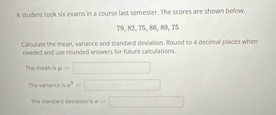 A student took six exams in a course last semester. The scores are shown below,
79, 82, 75, 86, 89, 75
Calculate the mean, variance and standard deviation. Round to 4 decimal places when 
needed and use rounded answers for future calculations. 
The mean is mu =□
The variance is sigma^2=□
The standard deviation is sigma =□