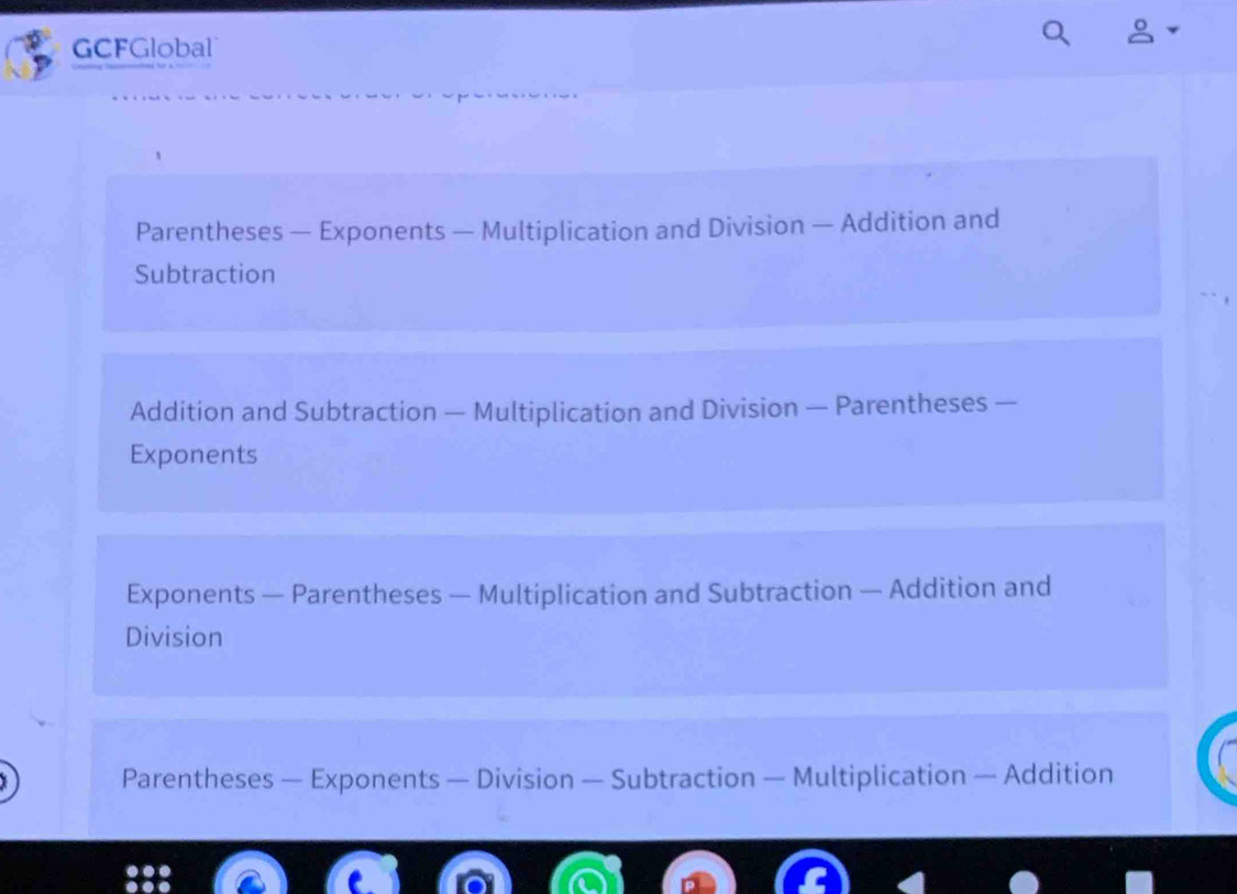 GCFGlobal
Parentheses — Exponents — Multiplication and Division — Addition and
Subtraction
Addition and Subtraction — Multiplication and Division — Parentheses —
Exponents
Exponents — Parentheses — Multiplication and Subtraction — Addition and
Division
Parentheses — Exponents — Division — Subtraction — Multiplication — Addition