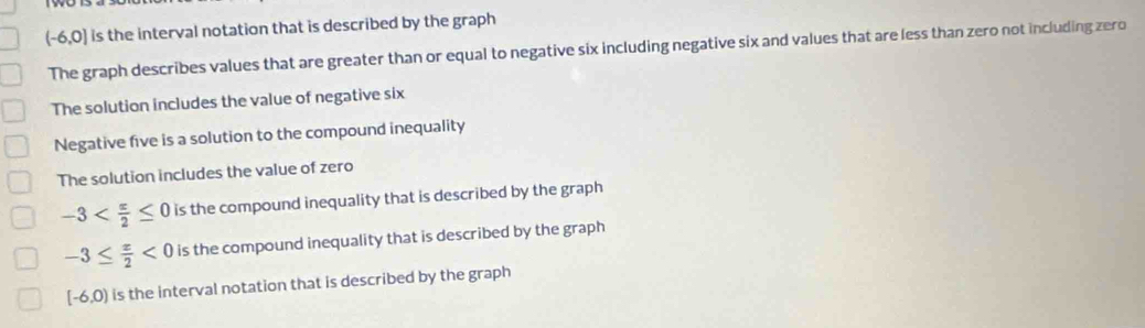 (-6,0) is the interval notation that is described by the graph
The graph describes values that are greater than or equal to negative six including negative six and values that are less than zero not including zero
The solution includes the value of negative six
Negative five is a solution to the compound inequality
The solution includes the value of zero
-3 is the compound inequality that is described by the graph
-3≤  x/2 <0</tex> is the compound inequality that is described by the graph
[-6,0) is the interval notation that is described by the graph