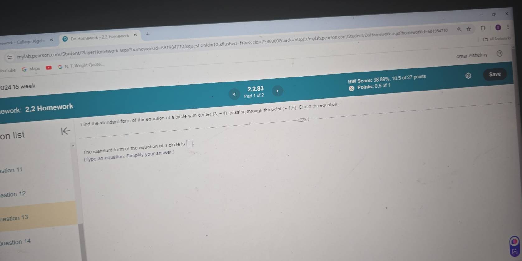 All Bookmarks 
nework - College Algeb Do Homework - 2.2 Homework 
mylab.pearson.com/Student/PlayerHomework.aspx?homeworkId=681984710&questionId=10&flushed=false&cId=7986000&back=https://mylab.pearson.com/Student/DoHomework.aspx?homeworkId=681984710 a 
omar elsheimy 
ou T ube Maps N. T. Wright Quote:.. 
HW Score: 38.89%, 10.5 of 27 points 
Save 
024 16 week 
ework: 2.2 Homework Part 1 of 2 2.2.83 
Points: 0.5 of 1 
Find the standard form of the equation of a circle with center (3,-4) , passing through the point (-1,5). Graph the equation. 
on list 
The standard form of the equation of a circle is □ . 
(Type an equation. Simplify your answer.) 
stion 11 
estion 12 
uestion 13 
Question 14