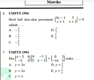 Matriks
6. UMPTN 1994
Hasil kali akar-akar persamaan beginvmatrix 3x-1&3 x+1&x+2endvmatrix =0
adalah . . . .
A. - 2/3   2/3 
D.
E.
B. - 4/3   4/3 
C. - 5/3 
7. UMPTN 1994
Jika beginbmatrix x-5&4 -5&2endbmatrix beginbmatrix 4&-1 2&y-1endbmatrix =beginbmatrix 0&2 -16&5endbmatrix maka ...
A. y=3x D. y= x/3 
B. y=2x E. y= x/2 
C. y=x