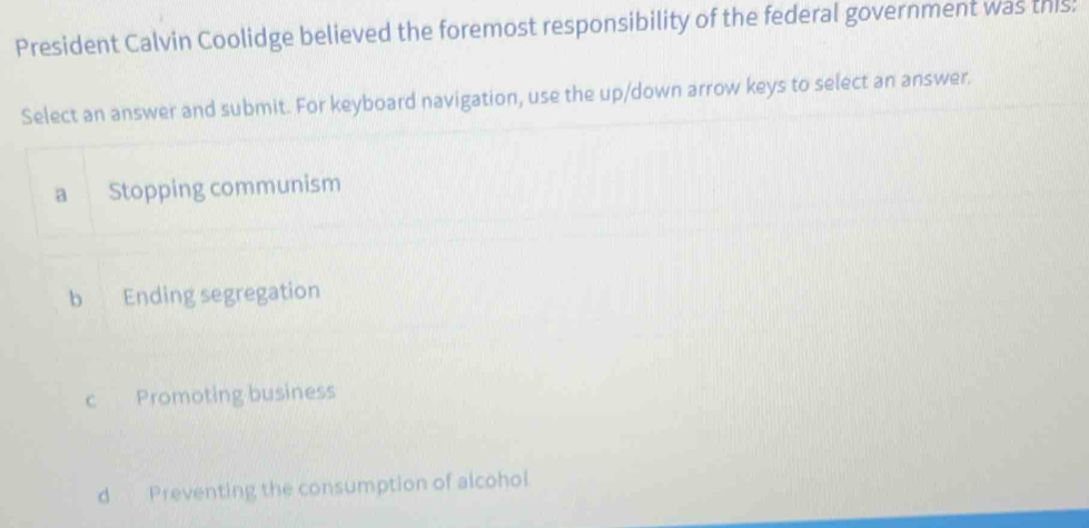 President Calvin Coolidge believed the foremost responsibility of the federal government was this!
Select an answer and submit. For keyboard navigation, use the up/down arrow keys to select an answer.
a Stopping communism
b Ending segregation
c Promoting business
d Preventing the consumption of alcohol