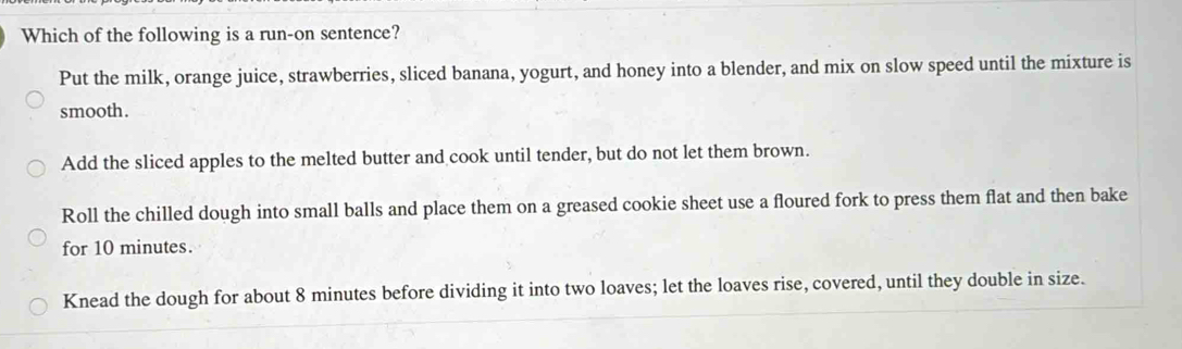 Which of the following is a run-on sentence?
Put the milk, orange juice, strawberries, sliced banana, yogurt, and honey into a blender, and mix on slow speed until the mixture is
smooth.
Add the sliced apples to the melted butter and cook until tender, but do not let them brown.
Roll the chilled dough into small balls and place them on a greased cookie sheet use a floured fork to press them flat and then bake
for 10 minutes.
Knead the dough for about 8 minutes before dividing it into two loaves; let the loaves rise, covered, until they double in size.