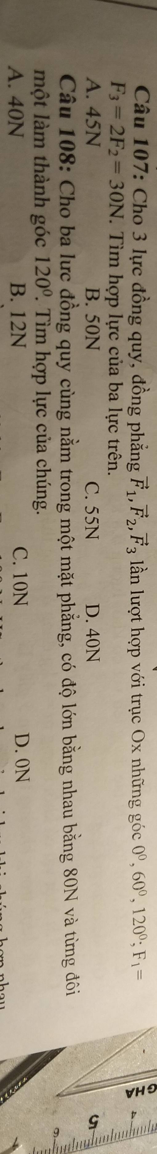 Cho 3 lực đồng quy, đồng phẳng vector F_1, vector F_2, vector F_3 ln lượt hợp với trục Ox những góc 0^0, 60^0, 120^0; F_1=
F_3=2F_2=30N. Tìm hợp lực của ba lực trên.
A. 45N B. 50N C. 55N D. 40N u
Câu 108: Cho ba lực đồng quy cùng nằm trong một mặt phẳng, có độ lớn bằng nhau bằng 80N và từng đôi
một làm thành góc 120° Tìm hợp lực của chúng.
A. 40N B. 12N C. 10N D. 0N