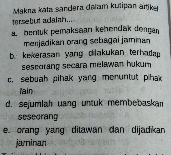 Makna kata sandera dalam kutipan artike
tersebut adalah....
a. bentuk pemaksaan kehendak dengan
menjadikan orang sebagai jaminan
b. kekerasan yang dilakukan terhadap
seseorang secara melawan hukum
c. sebuah pihak yang menuntut pihak
lain
d. sejumlah uang untuk membebaskan
seseorang
e. orang yang ditawan dan dijadikan
jaminan