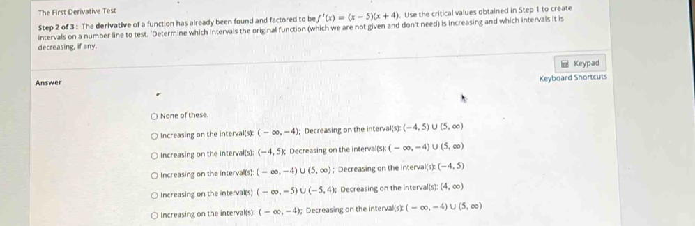 The First Derivative Test
Step 2 of 3 : The derivative of a function has already been found and factored to be f'(x)=(x-5)(x+4). Use the critical values obtained in Step 1 to create
intervals on a number line to test. 'Determine which intervals the original function (which we are not given and don't need) is increasing and which intervals it is
decreasing, if any.
Keypad
Answer
Keyboard Shortcuts
None of these
Increasing on the interval(s): (-∈fty ,-4); Decreasing on the interval (s): (-4,5)∪ (5,∈fty )
Increasing on the interval(s): (-4,5) : Decreasing on the interval(s): (-∈fty ,-4)∪ (5,∈fty )
Increasing on the interval(s): (-∈fty ,-4) J(5,∈fty ); Decreasing on the interval(s): (-4,5)
Increasing on the interval(s) (-∈fty ,-5) J(-5,4); Decreasing on the interval(s): (4,∈fty )
Increasing on the interval(s): (-∈fty ,-4); Decreasing on the interval(s): (-∈fty ,-4)∪ (5,∈fty )