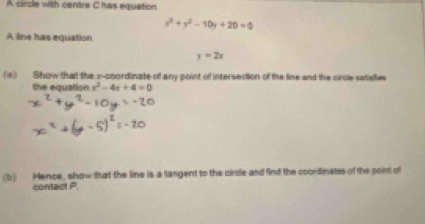 A circle with centre Chas equation
x^2+y^2-10x+20=0
A line has equation
y=2x
(1) Show that the x-coordinate of any point of intersection of the line and the circle satisfies
the equation x^2-4x+4=0
(b) Hence, show that the line is a tangent to the circle and find the coordinates of the point of
contact P.