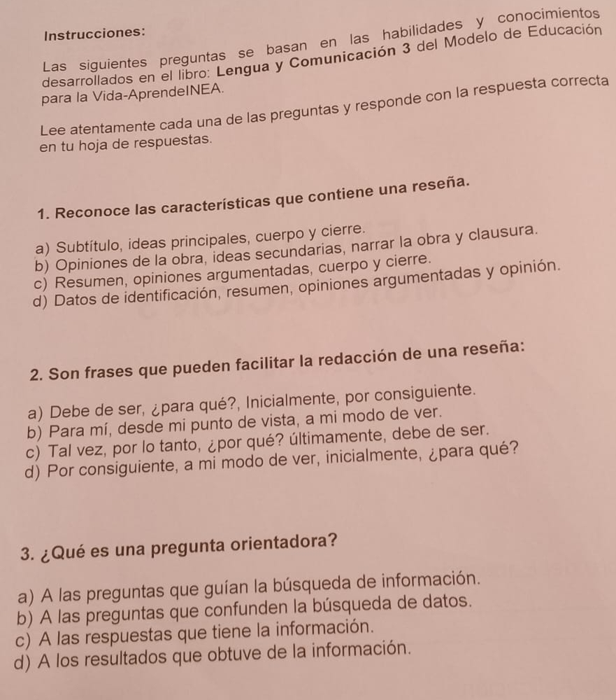 Instrucciones:
Las siguientes preguntas se basan en las habilidades y conocimientos
desarrollados en el libro: Lengua y Comunicación 3 del Modelo de Educación
para la Vida-AprendeINEA.
Lee atentamente cada una de las preguntas y responde con la respuesta correcta
en tu hoja de respuestas.
1. Reconoce las características que contiene una reseña.
a) Subtítulo, ideas principales, cuerpo y cierre.
b) Opiniones de la obra, ideas secundarias, narrar la obra y clausura.
c) Resumen, opiniones argumentadas, cuerpo y cierre.
d) Datos de identificación, resumen, opiniones argumentadas y opinión.
2. Son frases que pueden facilitar la redacción de una reseña:
a) Debe de ser, ¿para qué?, Inicialmente, por consiguiente.
b) Para mí, desde mi punto de vista, a mi modo de ver.
c) Tal vez, por lo tanto, ¿por qué? últimamente, debe de ser.
d) Por consiguiente, a mi modo de ver, inicialmente, ¿para qué?
3. ¿Qué es una pregunta orientadora?
a) A las preguntas que guían la búsqueda de información.
b) A las preguntas que confunden la búsqueda de datos.
c) A las respuestas que tiene la información.
d) A los resultados que obtuve de la información.